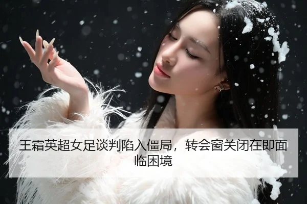 王霜英超女足谈判陷入僵局，转会窗关闭在即面临困境