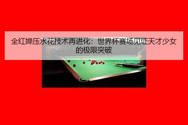 全红婵压水花技术再进化：世界杯赛场见证天才少女的极限突破