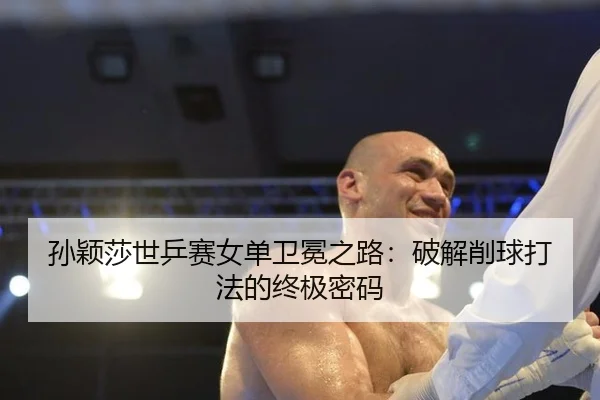 孙颖莎世乒赛女单卫冕之路：破解削球打法的终极密码
