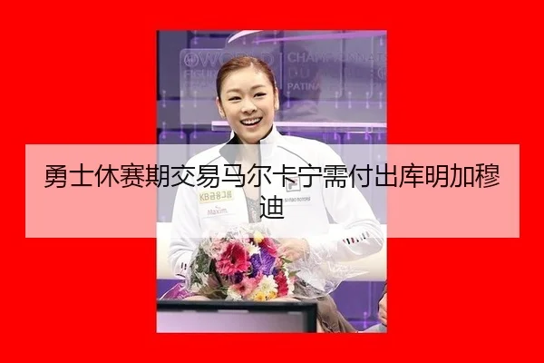 勇士休赛期交易马尔卡宁需付出库明加穆迪